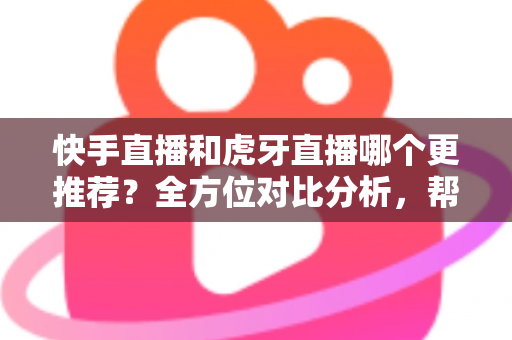 快手直播和虎牙直播哪个更推荐？全方位对比分析，帮你选出最适合自己的直播平台