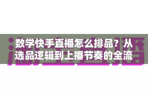 数学快手直播怎么排品？从选品逻辑到上播节奏的全流程实操指南