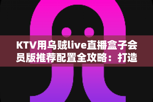 KTV用乌贼live直播盒子会员版推荐配置全攻略：打造高清流畅的包厢直播新体验