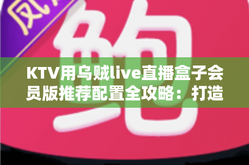 KTV用乌贼live直播盒子会员版推荐配置全攻略：打造高清流畅的包厢直播新体验