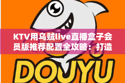 KTV用乌贼live直播盒子会员版推荐配置全攻略：打造高清流畅的包厢直播新体验