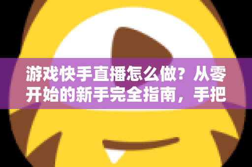游戏快手直播怎么做？从零开始的新手完全指南，手把手教你成为人气主播