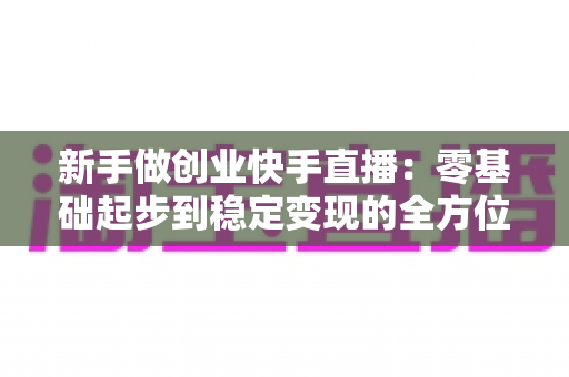 新手做创业快手直播：零基础起步到稳定变现的全方位实战指南