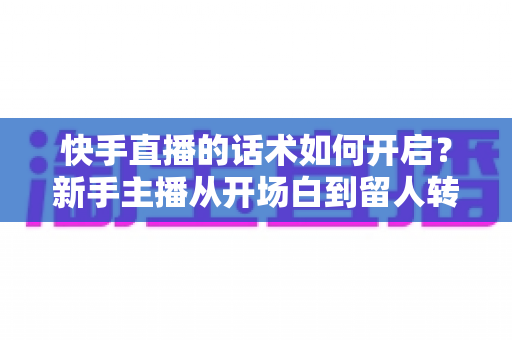 快手直播的话术如何开启？新手主播从开场白到留人转化的全流程实战指南
