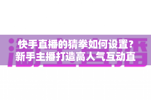 快手直播的猜拳如何设置?新手主播打造高人气互动直播间的全流程指南 快手直播的猜拳如何设置?新手主播打造高人气互动直播间的全流程指南