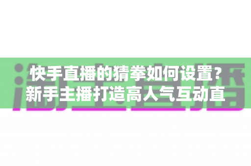 快手直播的猜拳如何设置？新手主播打造高人气互动直播间的全流程指南