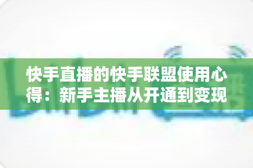 快手直播的快手联盟使用心得：新手主播从开通到变现的全流程实战指南