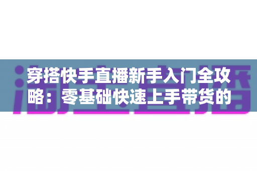 穿搭快手直播新手入门全攻略：零基础快速上手带货的实战指南