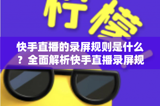 快手直播的录屏规则是什么?全面解析快手直播录屏规范与合规操作指南 快手直播的录屏规则是什么?全面解析快手直播录屏规范与合规操作指南