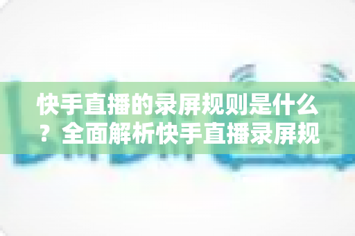 快手直播的录屏规则是什么?全面解析快手直播录屏规范与合规操作指南 快手直播的录屏规则是什么?全面解析快手直播录屏规范与合规操作指南