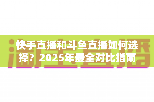 快手直播和斗鱼直播如何选择？2025年最全对比指南，帮你找到最适合的直播平台