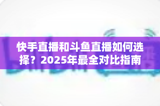 快手直播和斗鱼直播如何选择？2025年最全对比指南，帮你找到最适合的直播平台