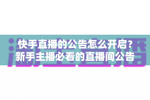 快手直播的公告怎么开启？新手主播必看的直播间公告设置全攻略与实操教程