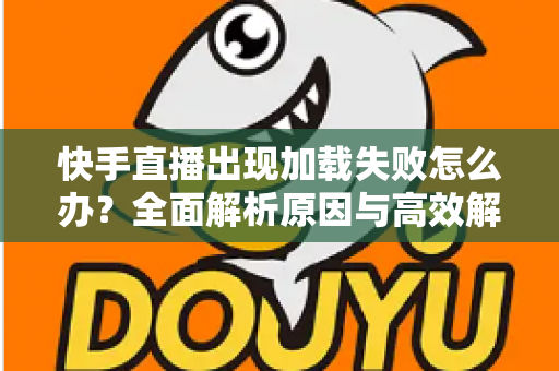 快手直播出现加载失败怎么办？全面解析原因与高效解决方法指南