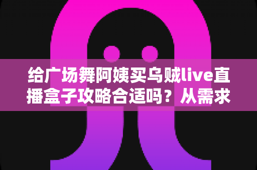 给广场舞阿姨买乌贼live直播盒子攻略合适吗?从需求分析到实战选购的完整指南 给广场舞阿姨买乌贼live直播盒子攻略合适吗?从需求分析到实战选购的完整指南