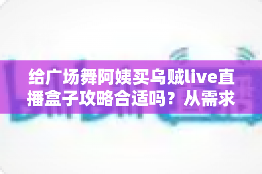 给广场舞阿姨买乌贼live直播盒子攻略合适吗？从需求分析到实战选购的完整指南