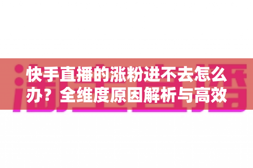 快手直播的涨粉进不去怎么办?全维度原因解析与高效涨粉解决方案 快手直播的涨粉进不去怎么办?全维度原因解析与高效涨粉解决方案