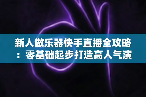 新人做乐器快手直播全攻略:零基础起步打造高人气演奏间的实战指南 新人做乐器快手直播全攻略:零基础起步打造高人气演奏间的实战指南