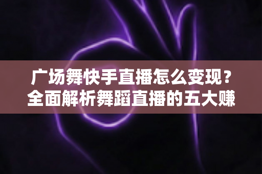 广场舞快手直播怎么变现？全面解析舞蹈直播的五大赚钱途径与实操指南