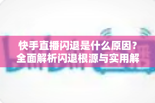 快手直播闪退是什么原因？全面解析闪退根源与实用解决方案指南