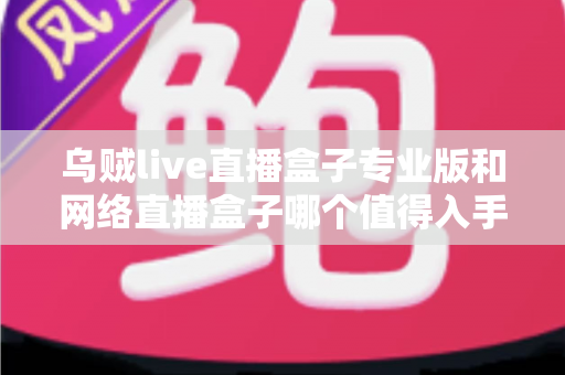 乌贼live直播盒子专业版和网络直播盒子哪个值得入手？一篇文章帮你彻底搞懂选购门道