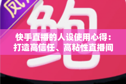 快手直播的人设使用心得：打造高信任、高粘性直播间的实战指南