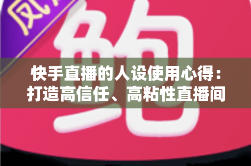 快手直播的人设使用心得：打造高信任、高粘性直播间的实战指南