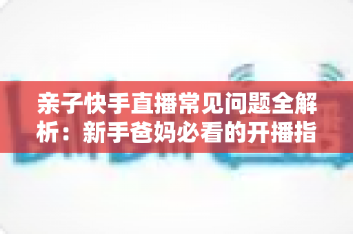亲子快手直播常见问题全解析：新手爸妈必看的开播指南、避坑技巧与涨粉秘籍