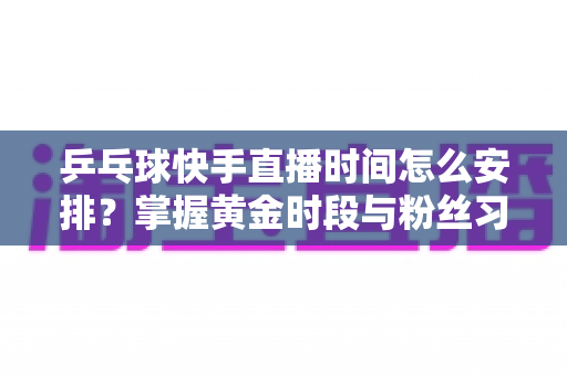 乒乓球快手直播时间怎么安排?掌握黄金时段与粉丝习惯的全攻略 乒乓球快手直播时间怎么安排?掌握黄金时段与粉丝习惯的全攻略