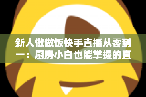新人做做饭快手直播从零到一:厨房小白也能掌握的直播成长实战指南 新人做做饭快手直播从零到一:厨房小白也能掌握的直播成长实战指南