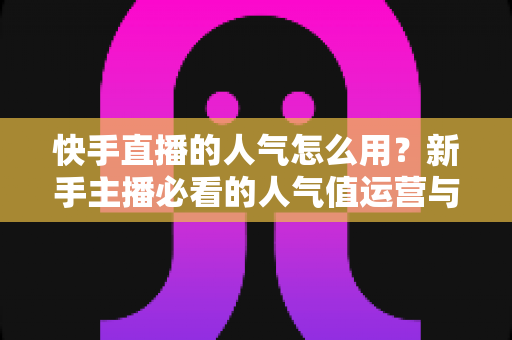 快手直播的人气怎么用？新手主播必看的人气值运营与变现全攻略