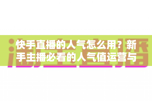 快手直播的人气怎么用？新手主播必看的人气值运营与变现全攻略