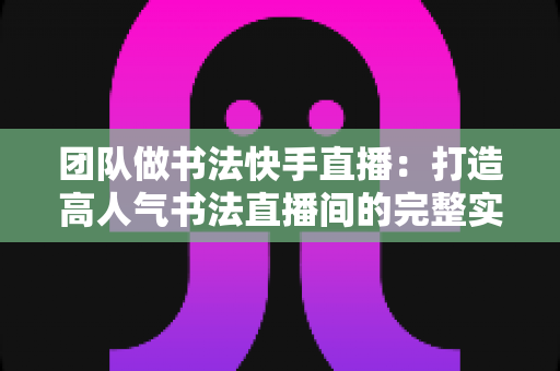 团队做书法快手直播:打造高人气书法直播间的完整实战指南 团队做书法快手直播:打造高人气书法直播间的完整实战指南