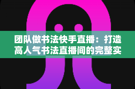 团队做书法快手直播:打造高人气书法直播间的完整实战指南 团队做书法快手直播:打造高人气书法直播间的完整实战指南