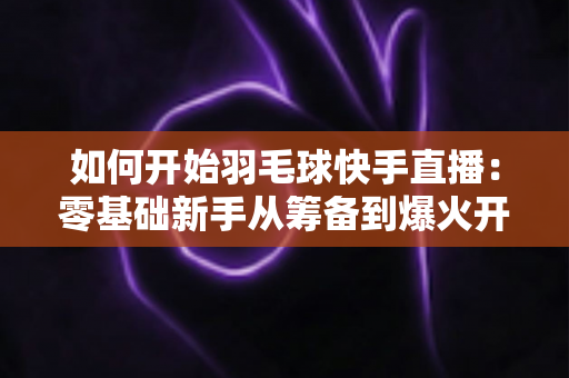 如何开始羽毛球快手直播：零基础新手从筹备到爆火开播的完整实战指南