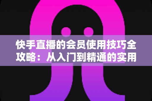快手直播的会员使用技巧全攻略：从入门到精通的实用指南，助你玩转直播间每一分价值