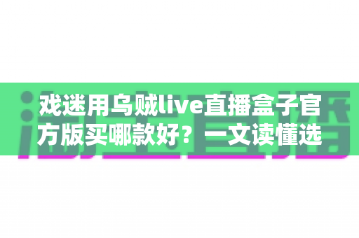 戏迷用乌贼live直播盒子官方版买哪款好?一文读懂选购要点,轻松挑到心仪款 戏迷用乌贼live直播盒子官方版买哪款好?一文读懂选购要点,轻松挑到心仪款