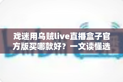 戏迷用乌贼live直播盒子官方版买哪款好?一文读懂选购要点,轻松挑到心仪款 戏迷用乌贼live直播盒子官方版买哪款好?一文读懂选购要点,轻松挑到心仪款