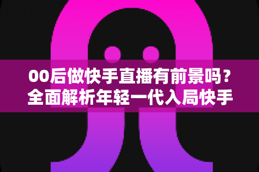 00后做快手直播有前景吗?全面解析年轻一代入局快手直播的机遇、挑战与实战指南 00后做快手直播有前景吗?全面解析年轻一代入局快手直播的机遇、挑战与实战指南