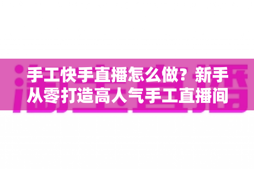 手工快手直播怎么做？新手从零打造高人气手工直播间的完整指南