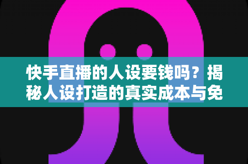 快手直播的人设要钱吗？揭秘人设打造的真实成本与免费打造技巧全攻略