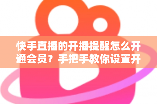 快手直播的开播提醒怎么开通会员？手把手教你设置开播提醒与开通会员权益的完整实用攻略