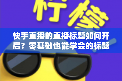 快手直播的直播标题如何开启？零基础也能学会的标题设置教程，助你直播间流量翻倍