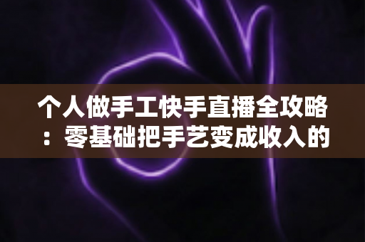 个人做手工快手直播全攻略:零基础把手艺变成收入的实战变现指南 个人做手工快手直播全攻略:零基础把手艺变成收入的实战变现指南
