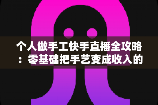 个人做手工快手直播全攻略:零基础把手艺变成收入的实战变现指南 个人做手工快手直播全攻略:零基础把手艺变成收入的实战变现指南