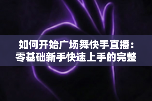 如何开始广场舞快手直播：零基础新手快速上手的完整指南