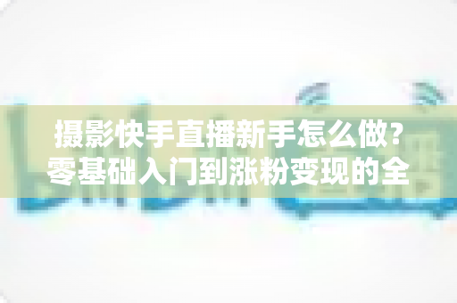 摄影快手直播新手怎么做?零基础入门到涨粉变现的全方位实操指南 摄影快手直播新手怎么做?零基础入门到涨粉变现的全方位实操指南