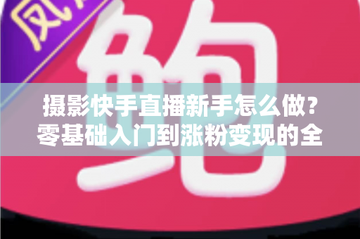 摄影快手直播新手怎么做?零基础入门到涨粉变现的全方位实操指南 摄影快手直播新手怎么做?零基础入门到涨粉变现的全方位实操指南