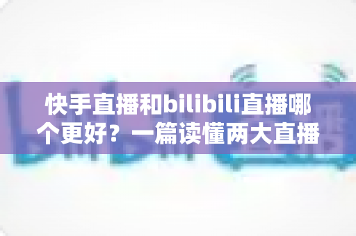 快手直播和bilibili直播哪个更好?一篇读懂两大直播平台差异的深度对比指南 快手直播和bilibili直播哪个更好?一篇读懂两大直播平台差异的深度对比指南