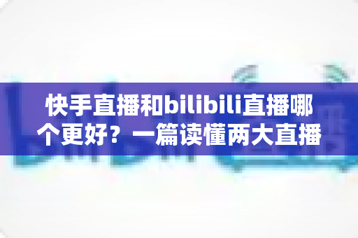 快手直播和bilibili直播哪个更好?一篇读懂两大直播平台差异的深度对比指南 快手直播和bilibili直播哪个更好?一篇读懂两大直播平台差异的深度对比指南
